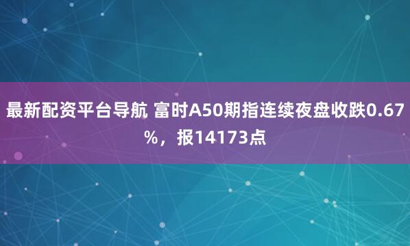 最新配资平台导航 富时A50期指连续夜盘收跌0.67%，报14173点