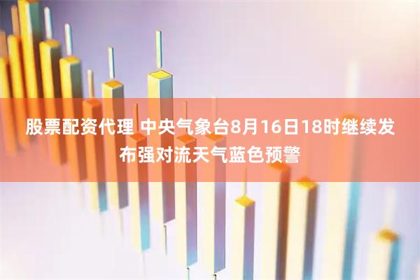 股票配资代理 中央气象台8月16日18时继续发布强对流天气蓝色预警
