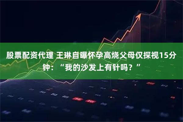 股票配资代理 王琳自曝怀孕高烧父母仅探视15分钟：“我的沙发上有针吗？”