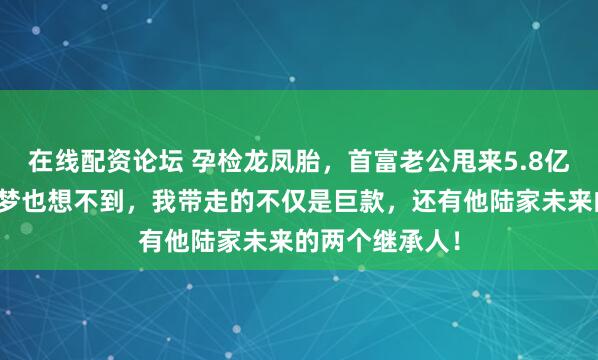 在线配资论坛 孕检龙凤胎，首富老公甩来5.8亿离婚费。他做梦也想不到，我带走的不仅是巨款，还有他陆家未来的两个继承人！