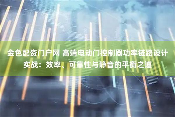 金色配资门户网 高端电动门控制器功率链路设计实战：效率、可靠性与静音的平衡之道