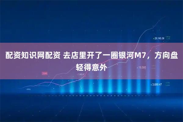 配资知识网配资 去店里开了一圈银河M7，方向盘轻得意外